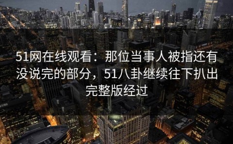 51网在线观看：那位当事人被指还有没说完的部分，51八卦继续往下扒出完整版经过