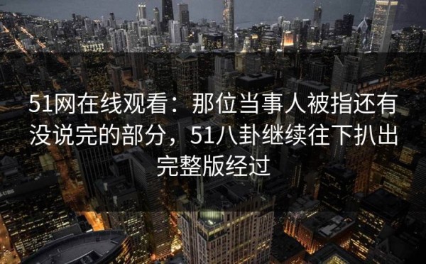 51网在线观看：那位当事人被指还有没说完的部分，51八卦继续往下扒出完整版经过