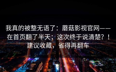我真的被整无语了：蘑菇影视官网——在首页翻了半天；这次终于说清楚？！建议收藏，省得再翻车