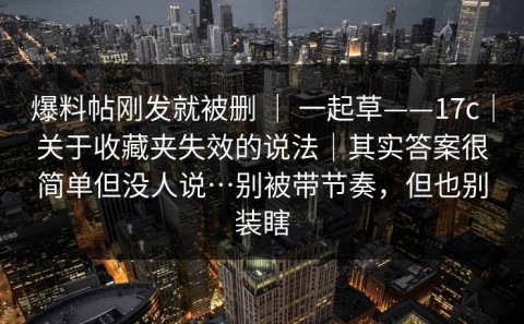 爆料帖刚发就被删 ｜ 一起草——17c｜关于收藏夹失效的说法｜其实答案很简单但没人说…别被带节奏，但也别装瞎