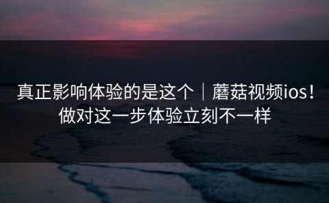 真正影响体验的是这个｜蘑菇视频ios！做对这一步体验立刻不一样
