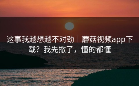 这事我越想越不对劲｜蘑菇视频app下载？我先撤了，懂的都懂
