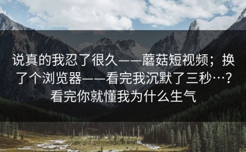 说真的我忍了很久——蘑菇短视频；换了个浏览器——看完我沉默了三秒…？看完你就懂我为什么生气