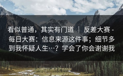 看似普通，其实有门道 ｜ 反差大赛 - 每日大赛：信息来源这件事；细节多到我怀疑人生…？学会了你会谢谢我