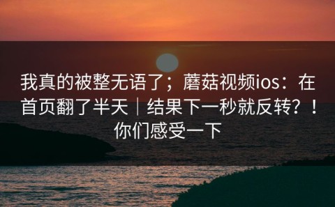我真的被整无语了；蘑菇视频ios：在首页翻了半天｜结果下一秒就反转？！你们感受一下