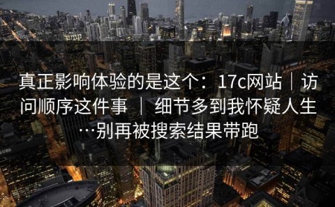 真正影响体验的是这个：17c网站｜访问顺序这件事 ｜ 细节多到我怀疑人生…别再被搜索结果带跑