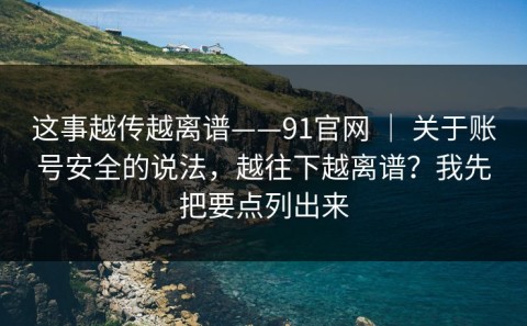 这事越传越离谱——91官网 ｜ 关于账号安全的说法，越往下越离谱？我先把要点列出来