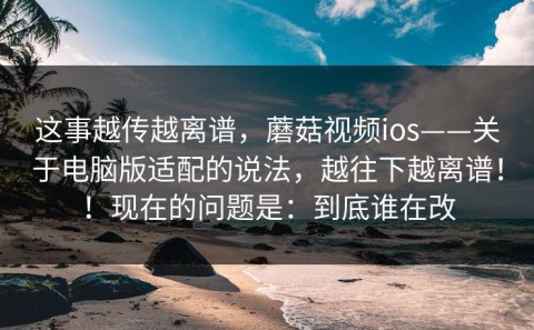 这事越传越离谱，蘑菇视频ios——关于电脑版适配的说法，越往下越离谱！！现在的问题是：到底谁在改