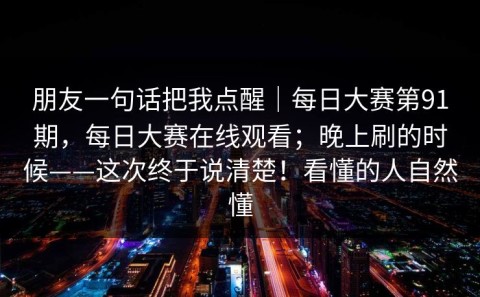 朋友一句话把我点醒｜每日大赛第91期，每日大赛在线观看；晚上刷的时候——这次终于说清楚！看懂的人自然懂
