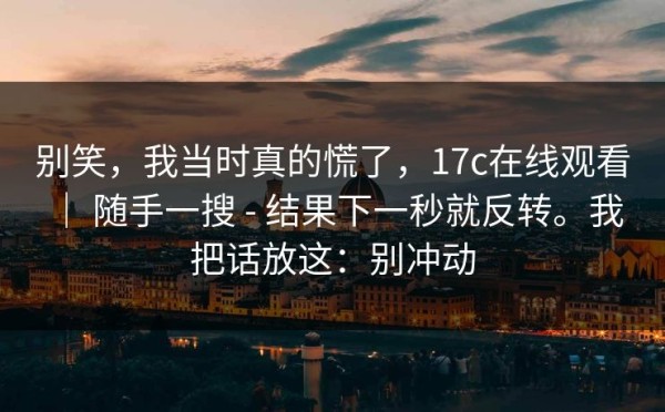 别笑，我当时真的慌了，17c在线观看 ｜ 随手一搜 - 结果下一秒就反转。我把话放这：别冲动