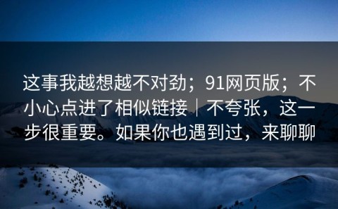 这事我越想越不对劲；91网页版；不小心点进了相似链接｜不夸张，这一步很重要。如果你也遇到过，来聊聊