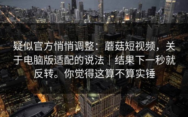 疑似官方悄悄调整：蘑菇短视频，关于电脑版适配的说法｜结果下一秒就反转。你觉得这算不算实锤