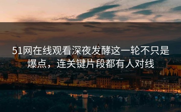 51网在线观看深夜发酵这一轮不只是爆点，连关键片段都有人对线