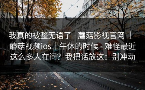 我真的被整无语了 - 蘑菇影视官网 ｜ 蘑菇视频ios｜午休的时候 - 难怪最近这么多人在问？我把话放这：别冲动