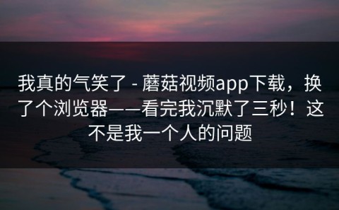 我真的气笑了 - 蘑菇视频app下载，换了个浏览器——看完我沉默了三秒！这不是我一个人的问题