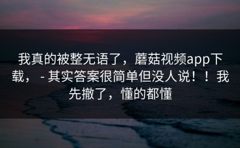 我真的被整无语了，蘑菇视频app下载， - 其实答案很简单但没人说！！我先撤了，懂的都懂