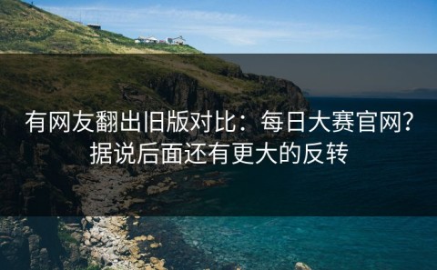 有网友翻出旧版对比：每日大赛官网？据说后面还有更大的反转