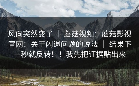 风向突然变了 ｜ 蘑菇视频：蘑菇影视官网：关于闪退问题的说法 ｜ 结果下一秒就反转！！我先把证据贴出来