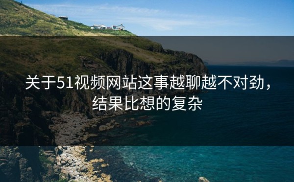 关于51视频网站这事越聊越不对劲，结果比想的复杂