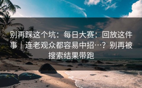 别再踩这个坑：每日大赛：回放这件事｜连老观众都容易中招…？别再被搜索结果带跑