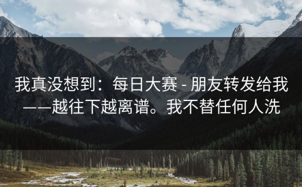 我真没想到：每日大赛 - 朋友转发给我——越往下越离谱。我不替任何人洗
