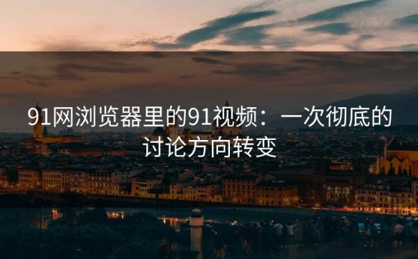 91网浏览器里的91视频：一次彻底的讨论方向转变