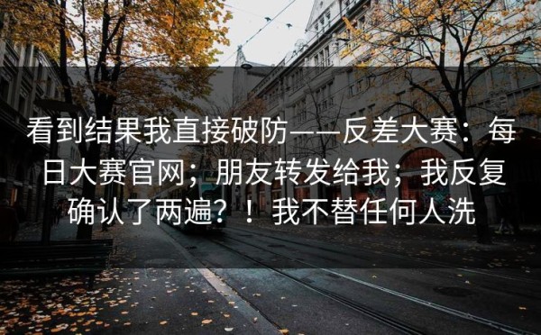 看到结果我直接破防——反差大赛：每日大赛官网；朋友转发给我；我反复确认了两遍？！我不替任何人洗