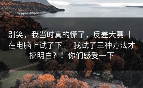 别笑，我当时真的慌了，反差大赛 ｜ 在电脑上试了下 ｜ 我试了三种方法才搞明白？！你们感受一下