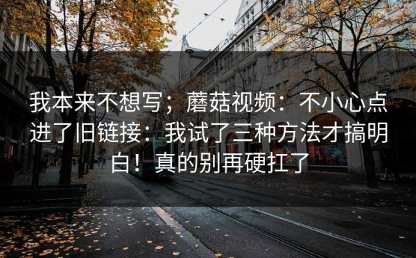 我本来不想写；蘑菇视频：不小心点进了旧链接：我试了三种方法才搞明白！真的别再硬扛了