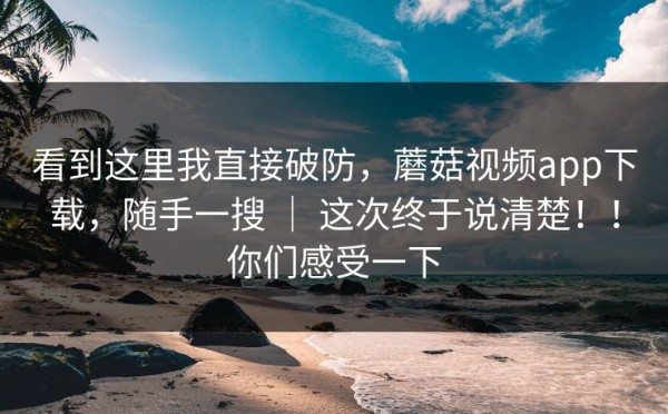 看到这里我直接破防，蘑菇视频app下载，随手一搜 ｜ 这次终于说清楚！！你们感受一下
