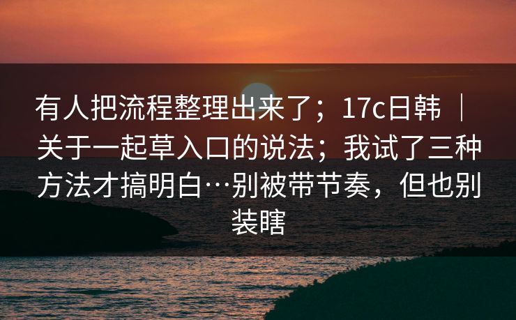 有人把流程整理出来了；17c日韩 ｜ 关于一起草入口的说法；我试了三种方法才搞明白…别被带节奏，但也别装瞎