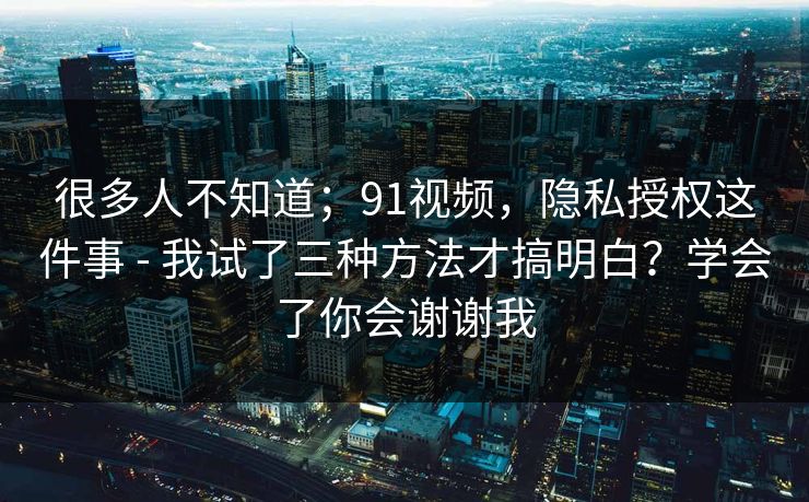 很多人不知道；91视频，隐私授权这件事 - 我试了三种方法才搞明白？学会了你会谢谢我