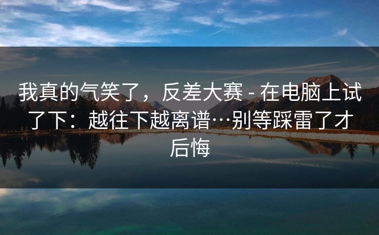 我真的气笑了，反差大赛 - 在电脑上试了下：越往下越离谱…别等踩雷了才后悔