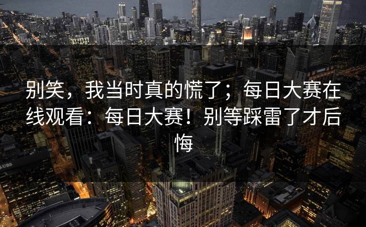 别笑,我当时真的慌了;每日大赛在线观看:每日大赛!别等踩雷了才后悔 别笑,我当时真的慌了;每日大赛在线观看:每日大赛!别等踩雷了才后悔