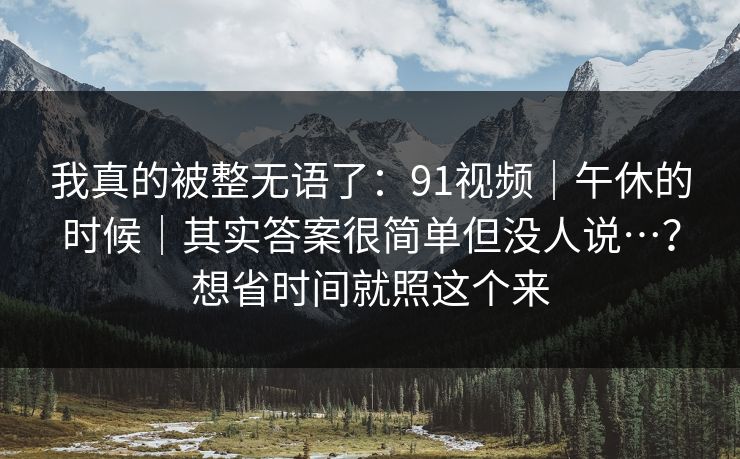 我真的被整无语了：91视频｜午休的时候｜其实答案很简单但没人说…？想省时间就照这个来