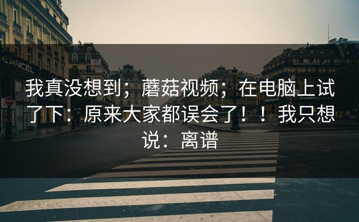 我真没想到；蘑菇视频；在电脑上试了下：原来大家都误会了！！我只想说：离谱