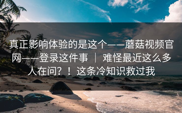 真正影响体验的是这个——蘑菇视频官网——登录这件事 | 难怪最近这么多人在问?!这条冷知识救过我 真正影响体验的是这个——蘑菇视频官网——登录这件事 | 难怪最近这么多人在问?!这条冷知识救过我