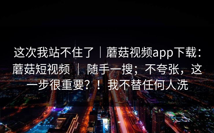 这次我站不住了｜蘑菇视频app下载：蘑菇短视频 ｜ 随手一搜；不夸张，这一步很重要？！我不替任何人洗
