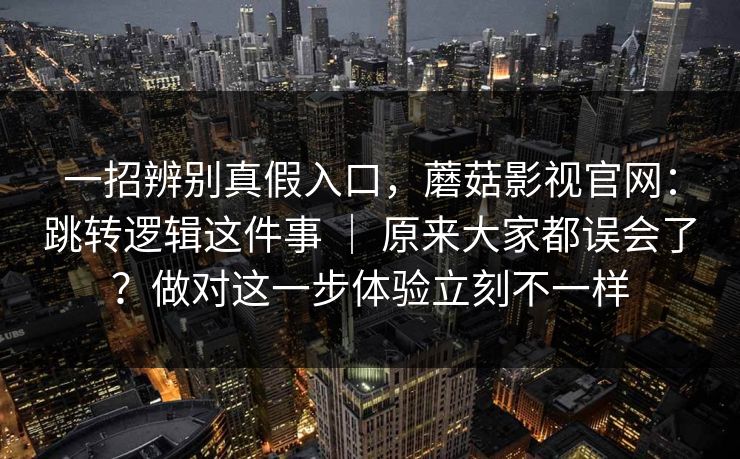 一招辨别真假入口，蘑菇影视官网：跳转逻辑这件事 ｜ 原来大家都误会了？做对这一步体验立刻不一样