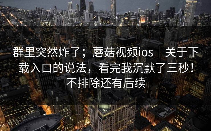 群里突然炸了；蘑菇视频ios｜关于下载入口的说法，看完我沉默了三秒！不排除还有后续