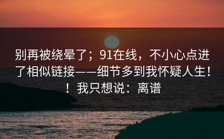 别再被绕晕了；91在线，不小心点进了相似链接——细节多到我怀疑人生！！我只想说：离谱