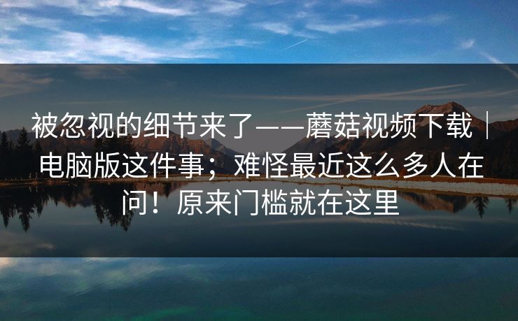 被忽视的细节来了——蘑菇视频下载｜电脑版这件事；难怪最近这么多人在问！原来门槛就在这里