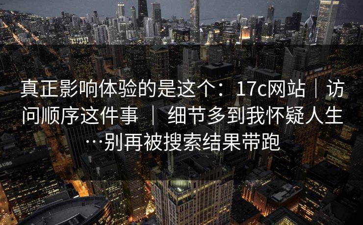 真正影响体验的是这个：17c网站｜访问顺序这件事 ｜ 细节多到我怀疑人生…别再被搜索结果带跑