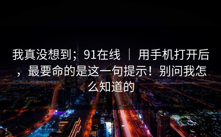 我真没想到；91在线 ｜ 用手机打开后，最要命的是这一句提示！别问我怎么知道的