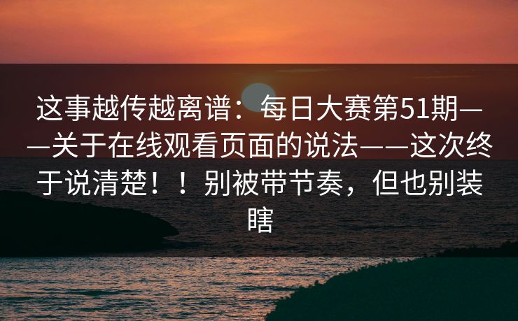 这事越传越离谱：每日大赛第51期——关于在线观看页面的说法——这次终于说清楚！！别被带节奏，但也别装瞎