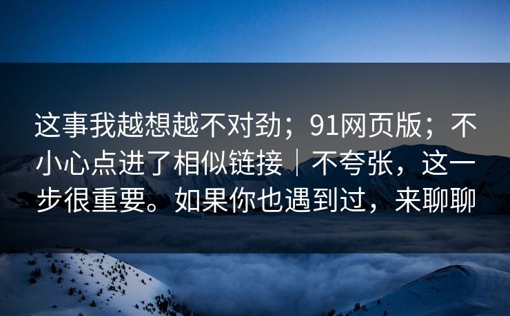 这事我越想越不对劲；91网页版；不小心点进了相似链接｜不夸张，这一步很重要。如果你也遇到过，来聊聊