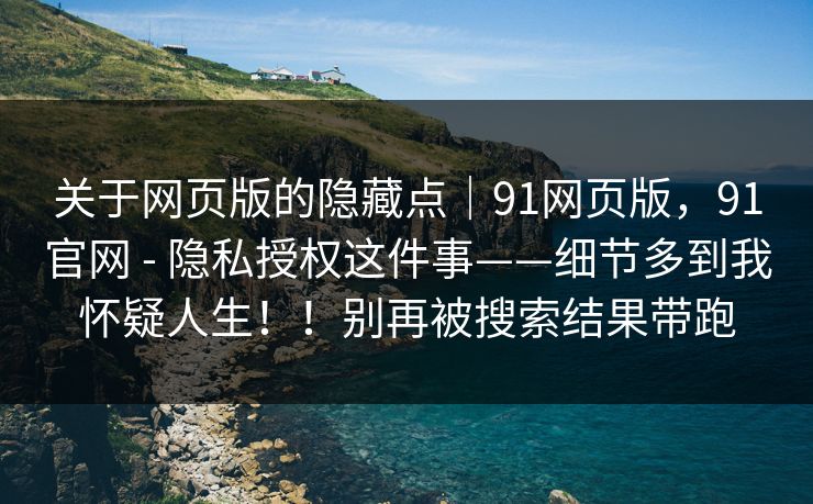 关于网页版的隐藏点｜91网页版，91官网 - 隐私授权这件事——细节多到我怀疑人生！！别再被搜索结果带跑