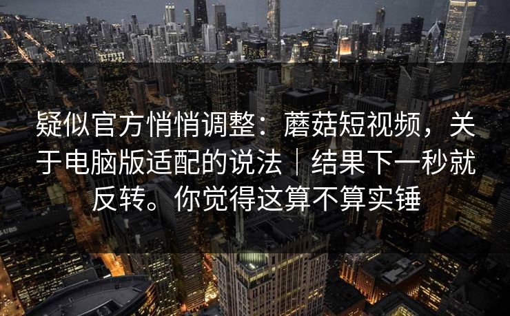 疑似官方悄悄调整:蘑菇短视频,关于电脑版适配的说法|结果下一秒就反转。你觉得这算不算实锤 疑似官方悄悄调整:蘑菇短视频,关于电脑版适配的说法|结果下一秒就反转。你觉得这算不算实锤