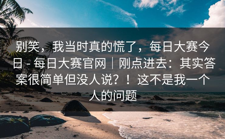 别笑，我当时真的慌了，每日大赛今日 - 每日大赛官网｜刚点进去：其实答案很简单但没人说？！这不是我一个人的问题