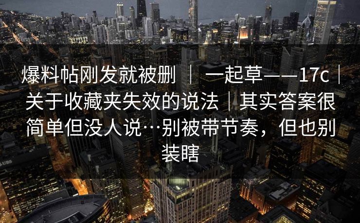 爆料帖刚发就被删 ｜ 一起草——17c｜关于收藏夹失效的说法｜其实答案很简单但没人说…别被带节奏，但也别装瞎